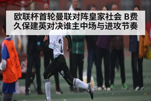 欧联杯首轮曼联对阵皇家社会 B费久保建英对决谁主中场与进攻节奏