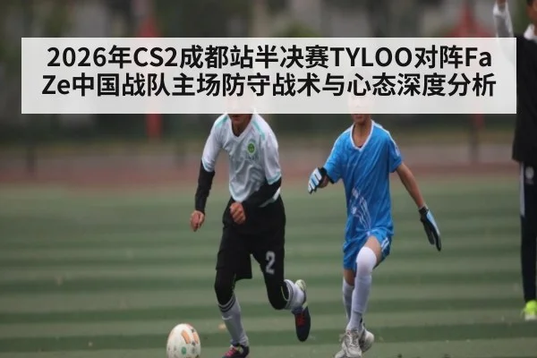 2026年CS2成都站半决赛TYLOO对阵FaZe中国战队主场防守战术与心态深度分析
