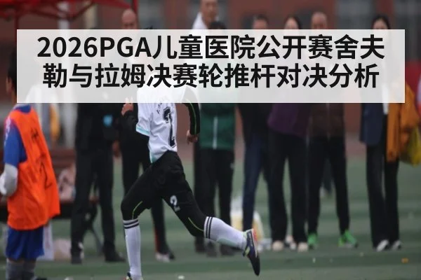 2026PGA儿童医院公开赛舍夫勒与拉姆决赛轮推杆对决分析