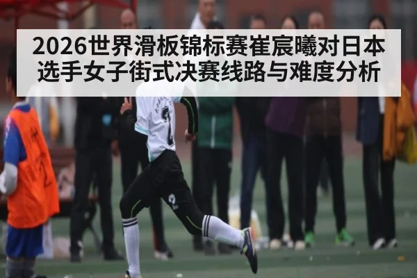 2026世界滑板锦标赛崔宸曦对日本选手女子街式决赛线路与难度分析 - 1xBET